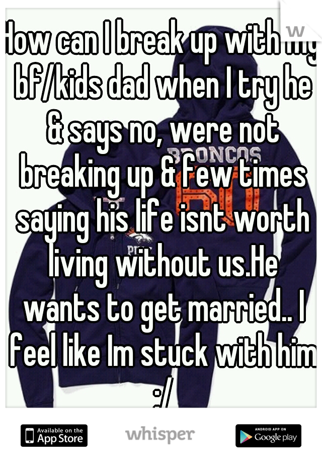 How can I break up with my bf/kids dad when I try he & says no, were not breaking up & few times saying his life isnt worth living without us.He wants to get married.. I feel like Im stuck with him :/