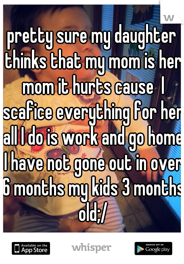 pretty sure my daughter thinks that my mom is her mom it hurts cause  I scafice everything for her all I do is work and go home I have not gone out in over 6 months my kids 3 months old;/