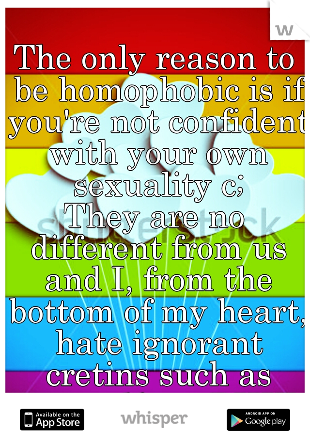 The only reason to be homophobic is if you're not confident with your own sexuality c;
They are no different from us and I, from the bottom of my heart, hate ignorant cretins such as yourself. <3 BIHF