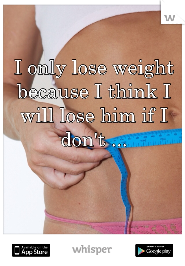 I only lose weight because I think I will lose him if I don't ... 