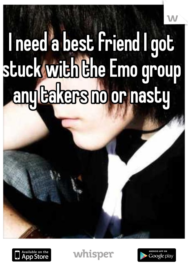 I need a best friend I got stuck with the Emo group  any takers no or nasty 