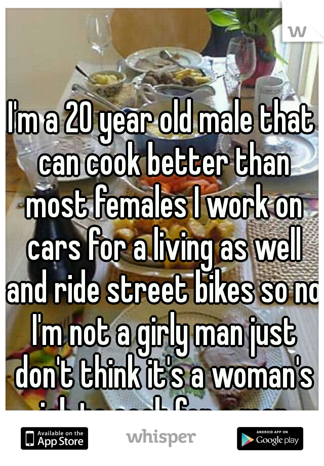 I'm a 20 year old male that can cook better than most females I work on cars for a living as well and ride street bikes so no I'm not a girly man just don't think it's a woman's job to cook for a man