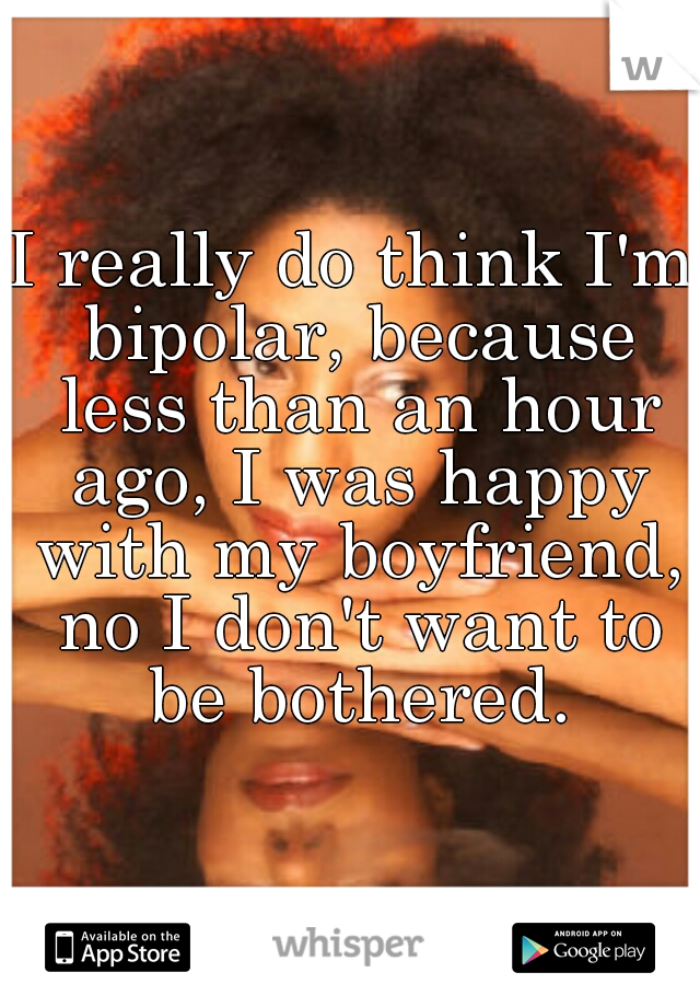 I really do think I'm bipolar, because less than an hour ago, I was happy with my boyfriend, no I don't want to be bothered.