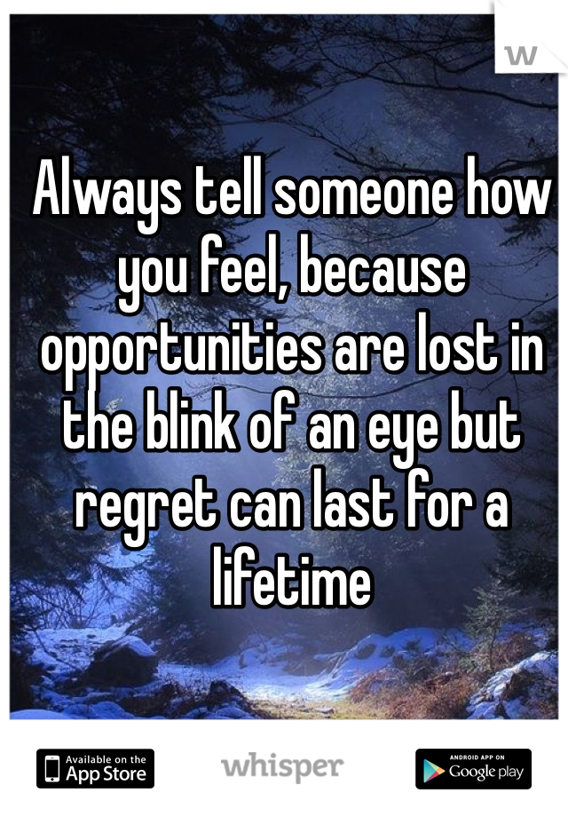 Always tell someone how you feel, because opportunities are lost in the blink of an eye but regret can last for a lifetime 