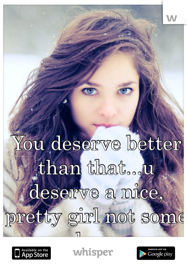 You deserve better than that...u deserve a nice, pretty girl not some hoes