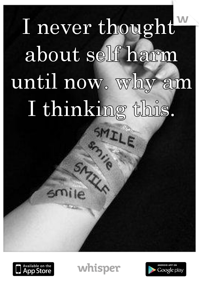 I never thought about self harm until now. why am I thinking this.