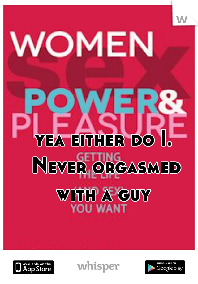 yea either do I. Never orgasmed with a guy 