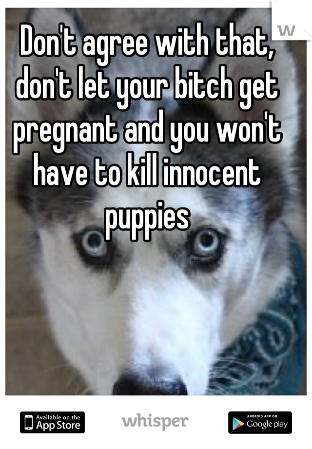 Don't agree with that, don't let your bitch get pregnant and you won't have to kill innocent puppies