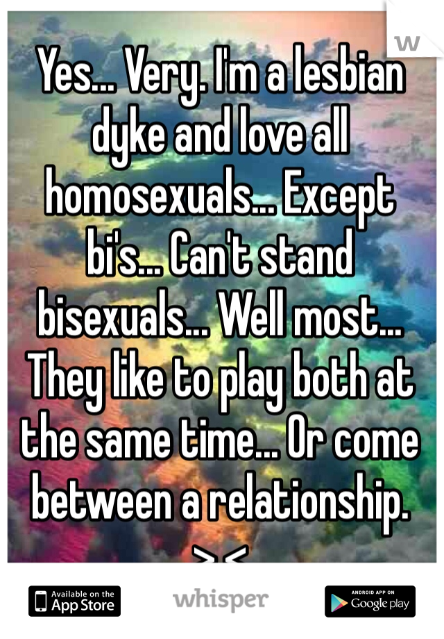 Yes... Very. I'm a lesbian dyke and love all homosexuals... Except bi's... Can't stand bisexuals... Well most... They like to play both at the same time... Or come between a relationship. >.< 