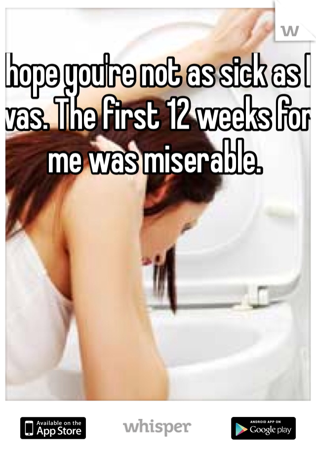 I hope you're not as sick as I was. The first 12 weeks for me was miserable. 