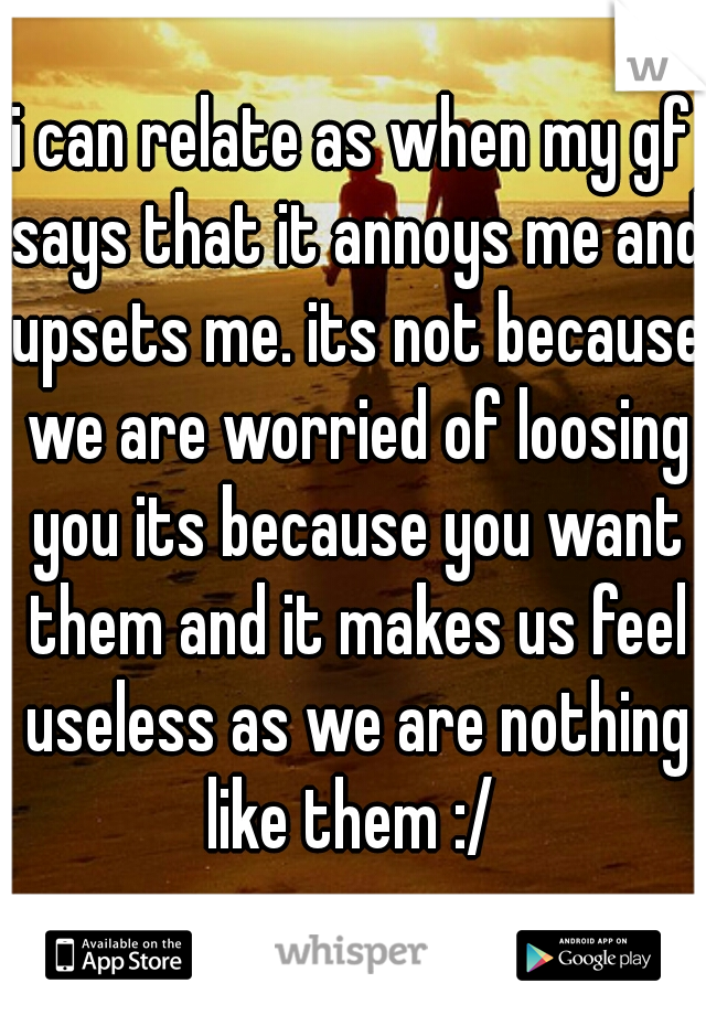 i can relate as when my gf says that it annoys me and upsets me. its not because we are worried of loosing you its because you want them and it makes us feel useless as we are nothing like them :/ 