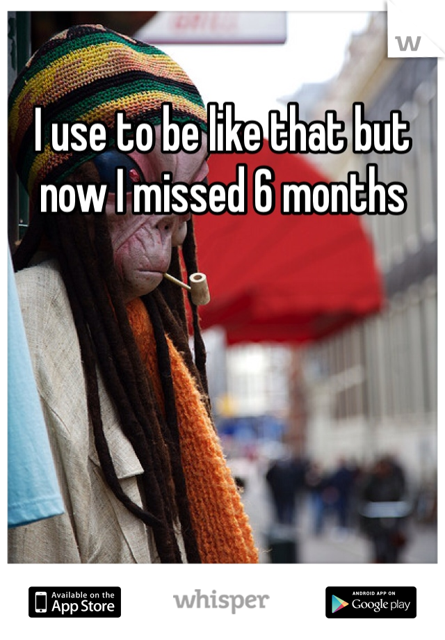I use to be like that but now I missed 6 months 