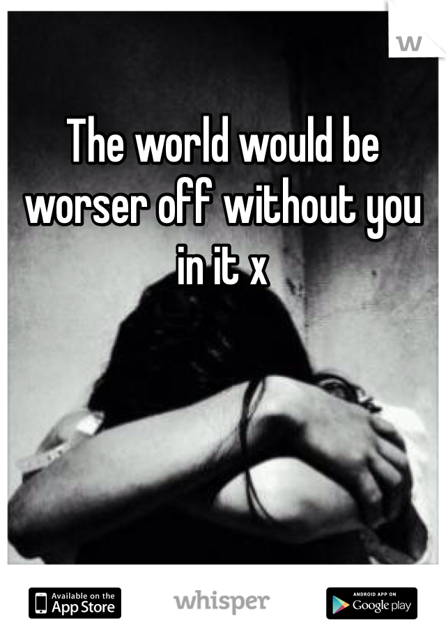 The world would be worser off without you in it x