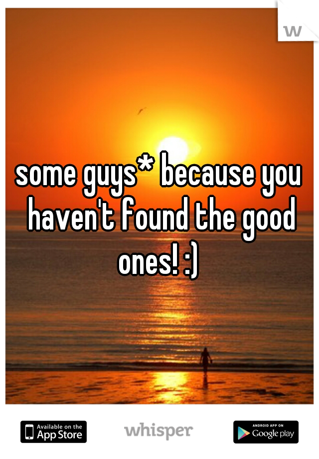 some guys* because you haven't found the good ones! :) 