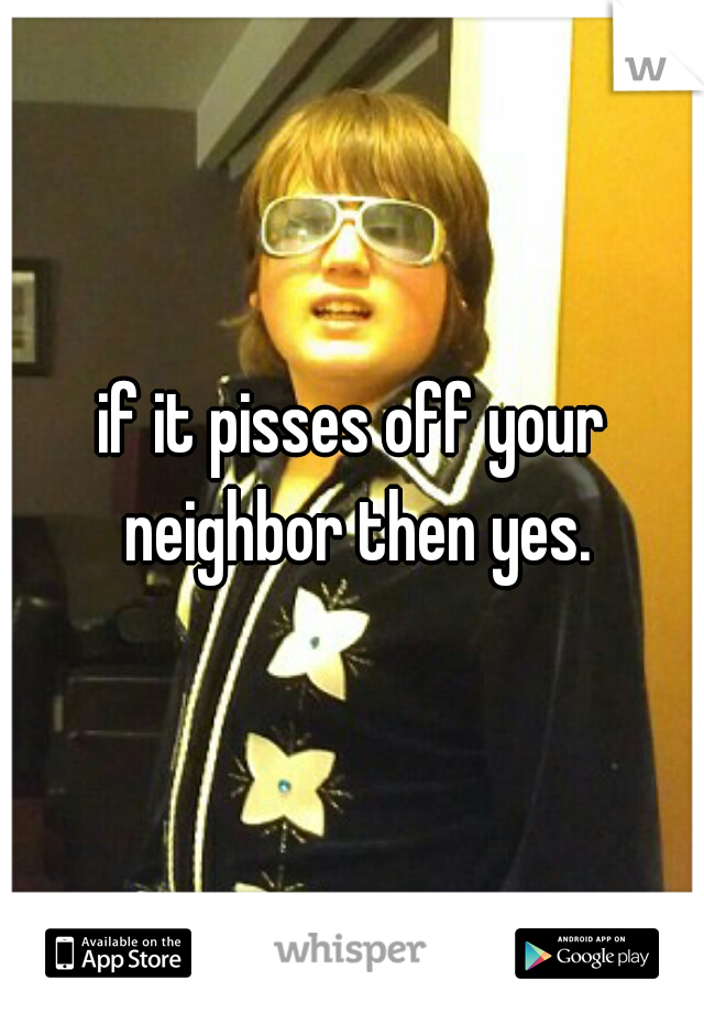 if it pisses off your neighbor then yes.