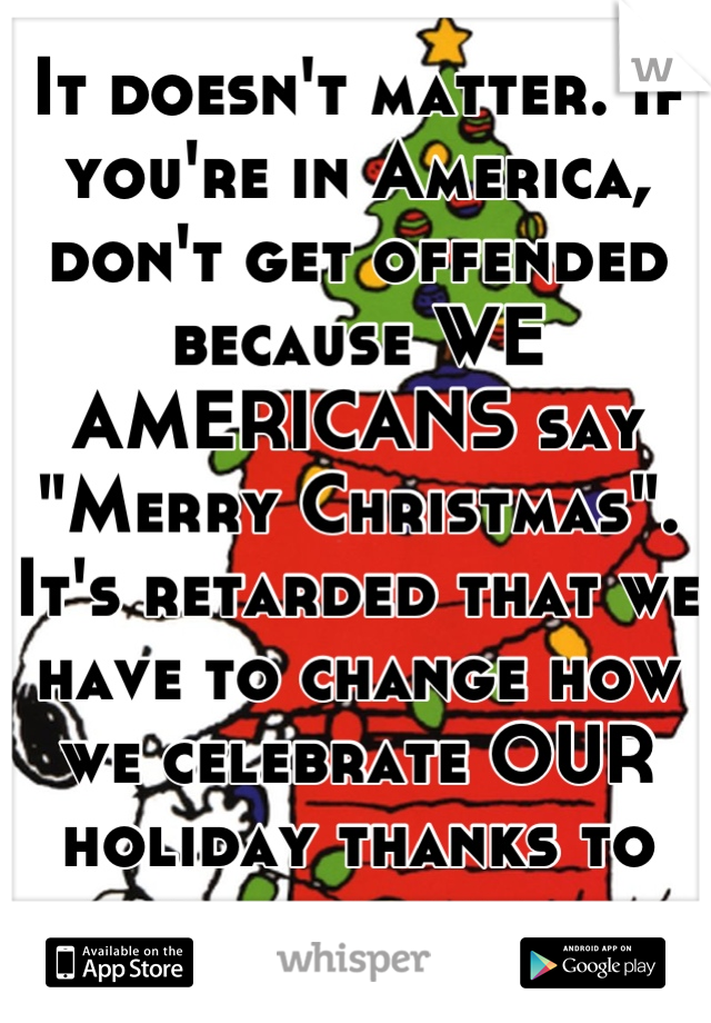 It doesn't matter. If you're in America, don't get offended because WE AMERICANS say "Merry Christmas". It's retarded that we have to change how we celebrate OUR holiday thanks to others beliefs.