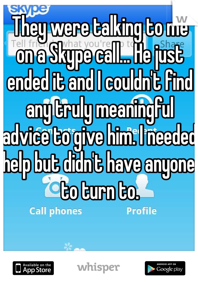 They were talking to me on a Skype call... He just ended it and I couldn't find any truly meaningful advice to give him. I needed help but didn't have anyone to turn to.
