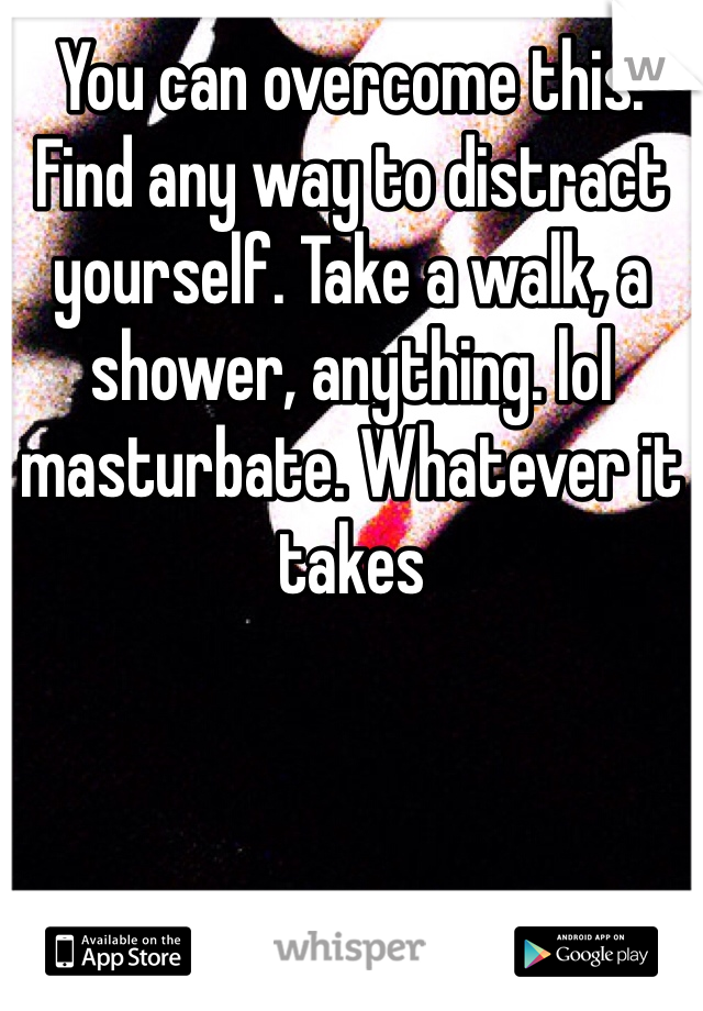 You can overcome this. Find any way to distract yourself. Take a walk, a shower, anything. lol masturbate. Whatever it takes 