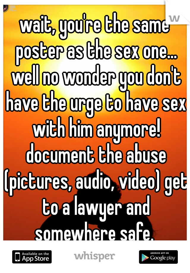 wait, you're the same poster as the sex one... well no wonder you don't have the urge to have sex with him anymore! document the abuse (pictures, audio, video) get to a lawyer and somewhere safe. 