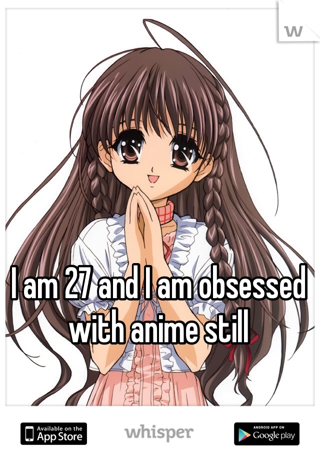 I am 27 and I am obsessed with anime still 