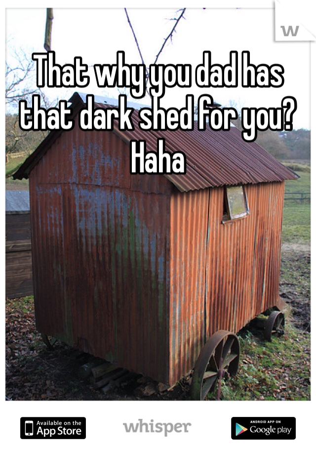 That why you dad has that dark shed for you? Haha