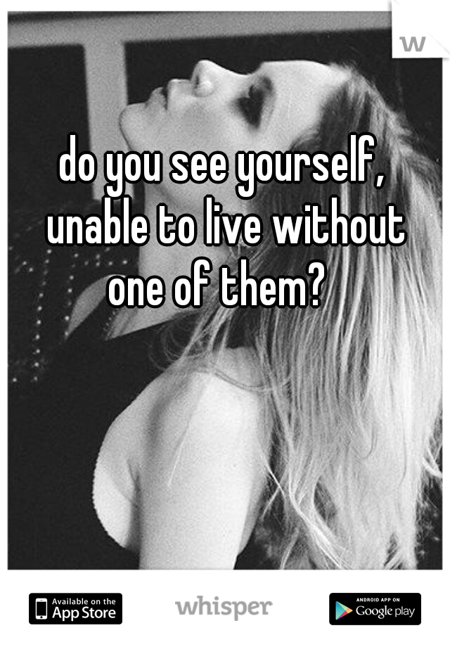 do you see yourself, 
unable to live without
 one of them?   