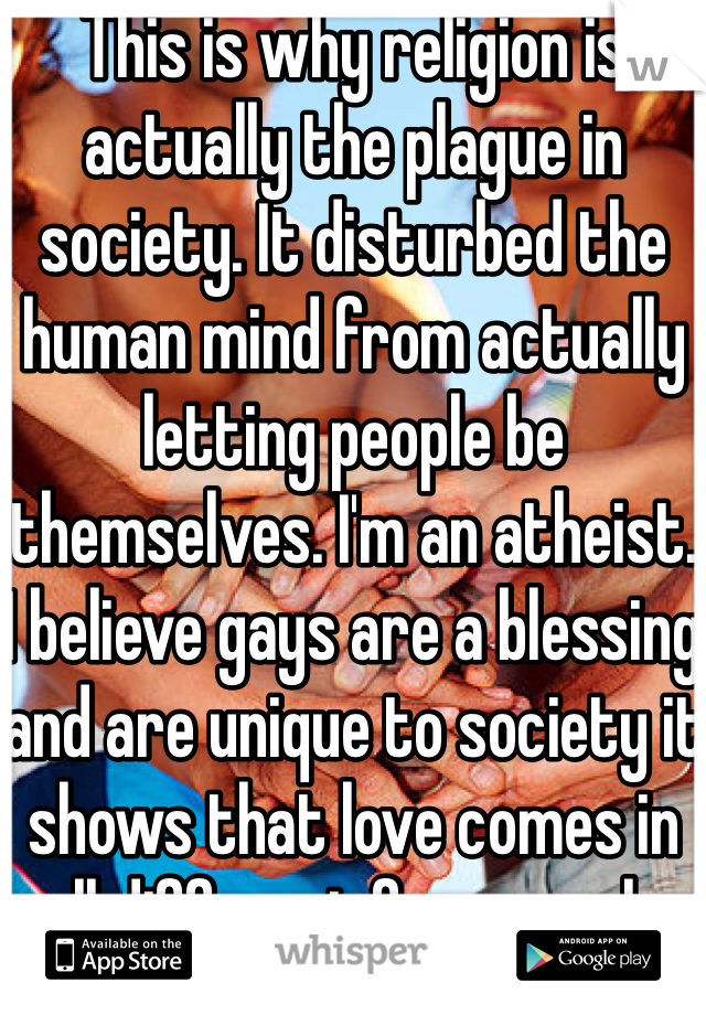 This is why religion is actually the plague in society. It disturbed the human mind from actually letting people be themselves. I'm an atheist. I believe gays are a blessing and are unique to society it shows that love comes in all different forms male with male ,female with female it's all beautiful .