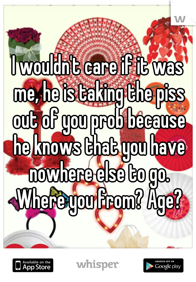 I wouldn't care if it was me, he is taking the piss out of you prob because he knows that you have nowhere else to go. Where you from? Age?