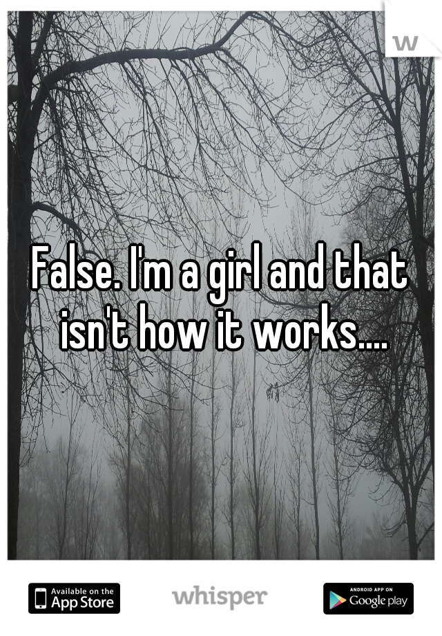 False. I'm a girl and that isn't how it works....