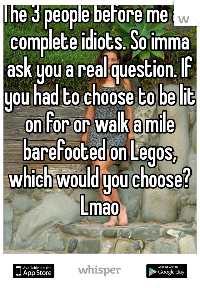 The 3 people before me are complete idiots. So imma ask you a real question. If you had to choose to be lit on for or walk a mile barefooted on Legos, which would you choose? Lmao