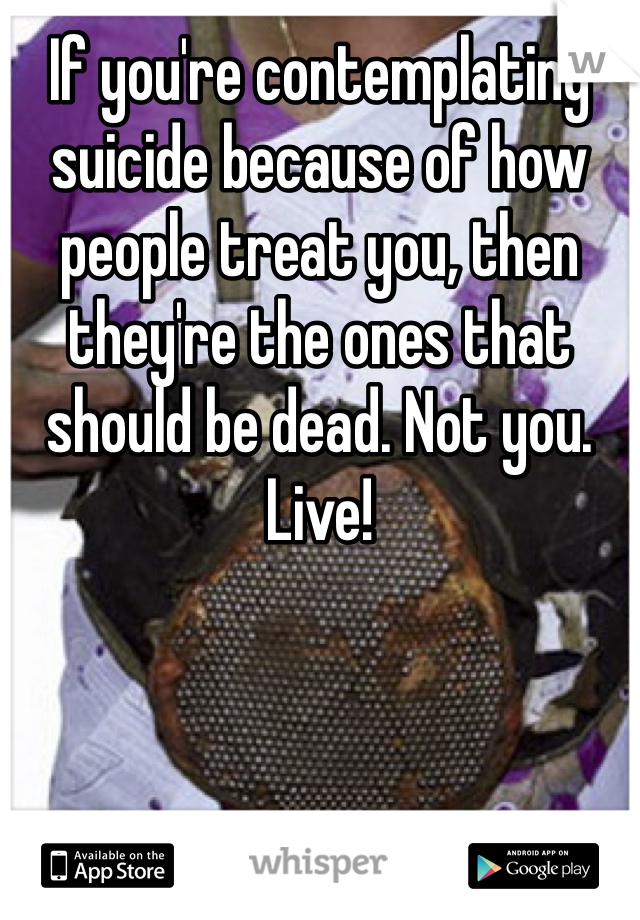 If you're contemplating suicide because of how people treat you, then they're the ones that should be dead. Not you. Live!