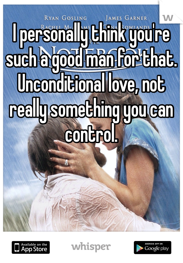 I personally think you're such a good man for that. Unconditional love, not really something you can control.