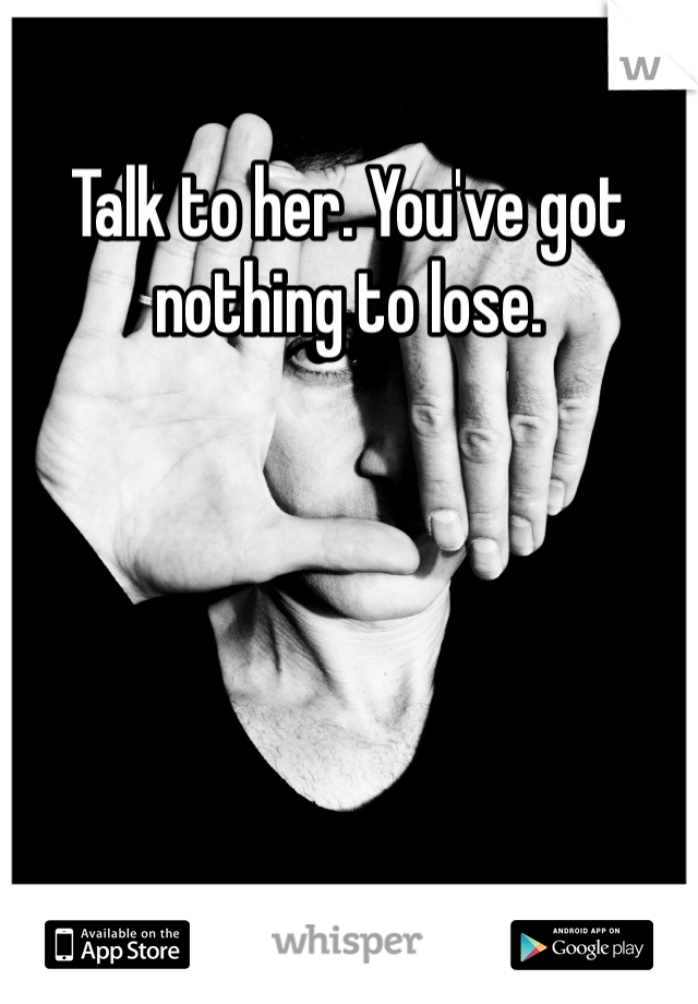 Talk to her. You've got nothing to lose.