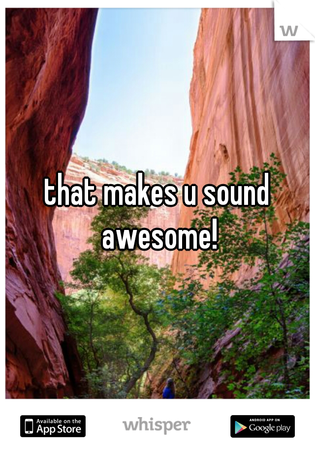 that makes u sound awesome!