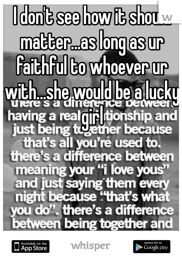 I don't see how it should matter...as long as ur faithful to whoever ur with...she would be a lucky girl