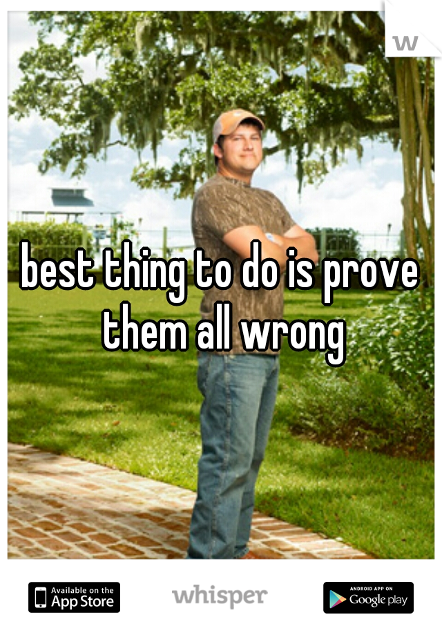 best thing to do is prove them all wrong