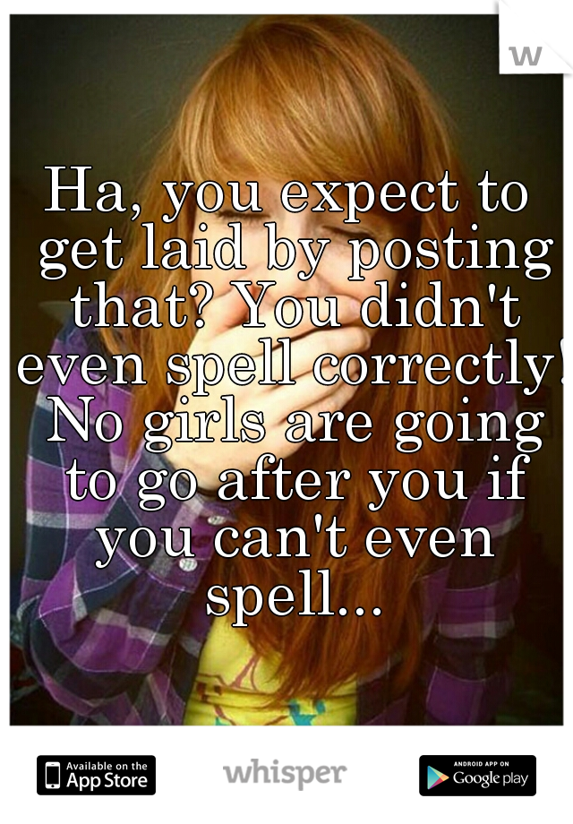 Ha, you expect to get laid by posting that? You didn't even spell correctly! No girls are going to go after you if you can't even spell...