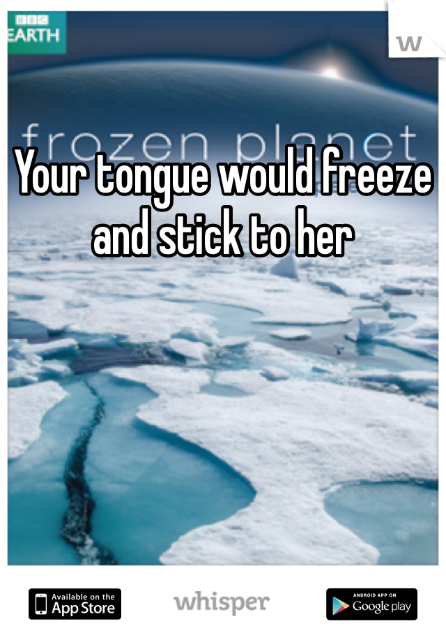 Your tongue would freeze and stick to her 