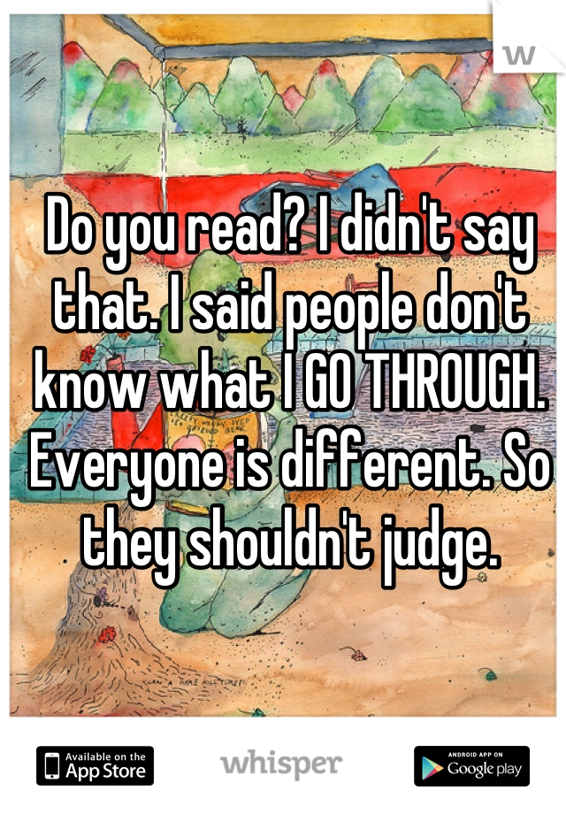 Do you read? I didn't say that. I said people don't know what I GO THROUGH. Everyone is different. So they shouldn't judge.