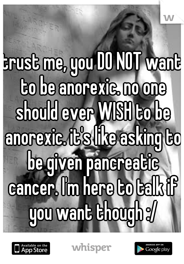 trust me, you DO NOT want to be anorexic. no one should ever WISH to be anorexic. it's like asking to be given pancreatic cancer. I'm here to talk if you want though :/