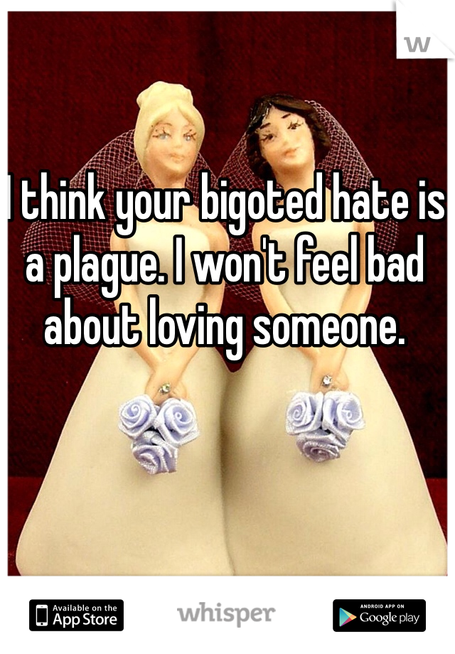 I think your bigoted hate is a plague. I won't feel bad about loving someone. 