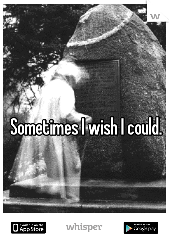 Sometimes I wish I could.