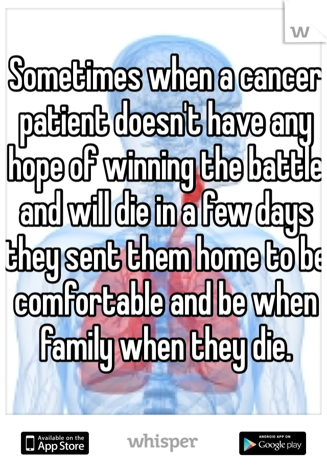 Sometimes when a cancer patient doesn't have any hope of winning the battle and will die in a few days they sent them home to be comfortable and be when family when they die.