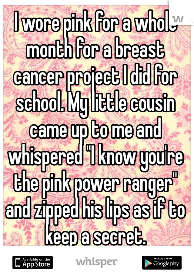 I wore pink for a whole month for a breast cancer project I did for school. My little cousin came up to me and whispered "I know you're the pink power ranger" and zipped his lips as if to keep a secret.