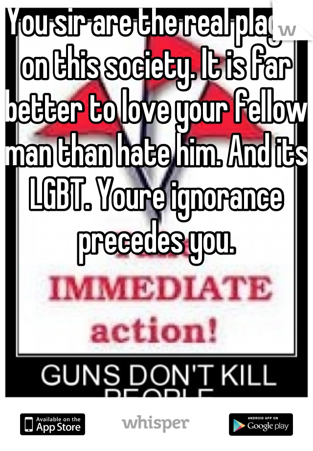 You sir are the real plague on this society. It is far better to love your fellow man than hate him. And its LGBT. Youre ignorance precedes you.