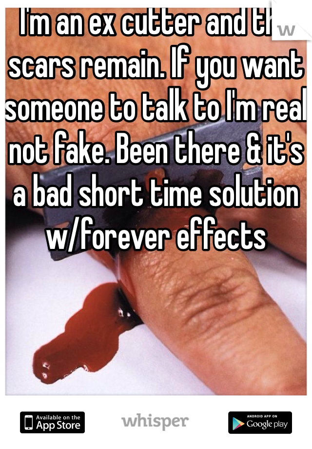 I'm an ex cutter and the scars remain. If you want someone to talk to I'm real not fake. Been there & it's a bad short time solution w/forever effects
