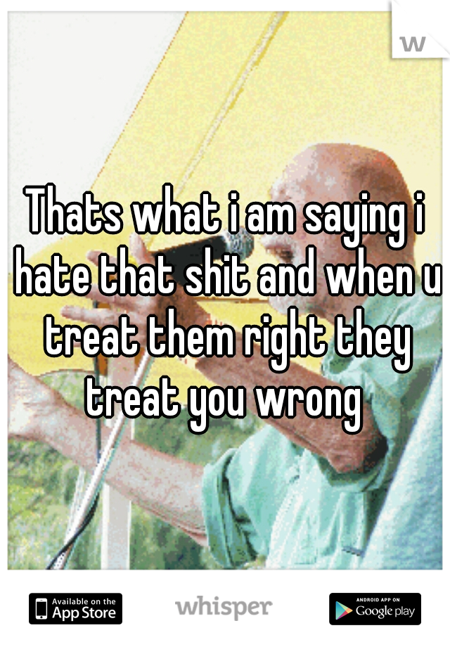Thats what i am saying i hate that shit and when u treat them right they treat you wrong 