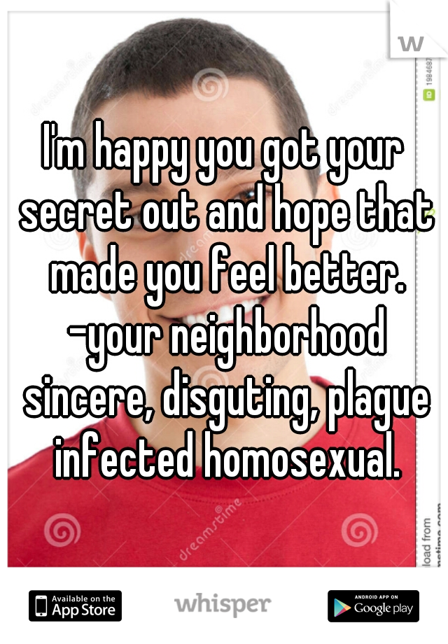 I'm happy you got your secret out and hope that made you feel better. -your neighborhood sincere, disguting, plague infected homosexual.