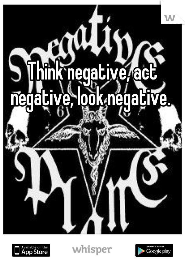 Think negative, act negative, look negative. 