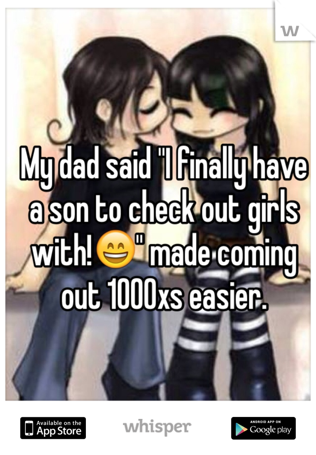 My dad said "I finally have a son to check out girls with!😄" made coming out 1000xs easier.